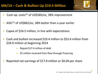  Cash op. costs(1) of US$585/oz, 38% improvement
 AISC(1) of US$862/oz, 38% better than a year earlier
 Capex of $24.5 million, in line with expectations
 Cash and bullion increased $19.4 million to $53.4 million from
$34.0 million at beginning 2014
 Repaid $17.4 million of debt
 $5 million received from flow-through financing
 Reported net earnings of $17.8 million or $0.04 per share
6M/14 – Cash & Bullion Up $19.4 Million
(1) Example of Non-GAAP measure, see Slide 14 for more information
6
 