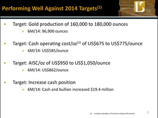  Target: Gold production of 160,000 to 180,000 ounces
 6M/14: 96,900 ounces
 Target: Cash operating cost/oz(1) of US$675 to US$775/ounce
 6M/14: US$585/ounce
 Target: AISC/oz of US$950 to US$1,050/ounce
 6M/14: US$862/ounce
 Target: Increase cash position
 6M/14: Cash and bullion increased $19.4 million
Performing Well Against 2014 Targets(1)
7(1) Includes examples of Forward Looking Information
 