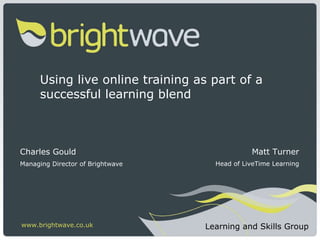 Using live online training as part of a successful learning blend Charles Gould Managing Director of Brightwave www.brightwave.co.uk Learning and Skills Group Matt Turner Head of LiveTime Learning 