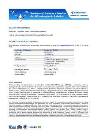 Resultados 4º Trimestre e Exercício
                                     de 2009 em Legislação Societária




RELAÇÕES COM INVESTIDORES

André Gaia, Caio Pinez, Juliana Villarinho e Paulo Ferreira.

(+55 12) 3927-4404, INVESTOR.RELATIONS@EMBRAER.COM.BR



INFORMAÇÕES SOBRE A TELECONFERÊNCIA

A apresentação será transmitida ao vivo pela Internet através do endereço www.embraer.com/ri, no dia 19 de março,
2010.

         Português (BR GAAP)                                 Inglês (US GAAP)
         10h30 (SP)                                          09:30 AM (NY)
         9h30 (NY)                                           10:30 AM (SP)

         Telefone:                                           Telefones:
         +55 11 4688 6341                                    +1 888 700 0802 (América do Norte)
                                                             +1 786 924 6977 (Internacional)
                                                             +11 4688 6341 (Brasil)
         Código: Embraer                                     Código: Embraer

         Número para Replay                                  Número para Replay

         +55 11 4688 6312                                    +55 11 4688 6312
         Código: 46313                                       Código: 46314




SOBRE A EMBRAER
A Embraer (Empresa Brasileira de Aeronáutica S.A. - NYSE: ERJ; BM&FBovespa: EMBR3) é uma Empresa líder na
fabricação de jatos comerciais de até 120 assentos e uma das maiores exportadoras brasileiras. Com sede em São José
dos Campos, no Estado de São Paulo, a Empresa mantém escritórios, instalações industriais e oficinas de serviços ao
cliente no Brasil, China, Estados Unidos, França, Portugal e Singapura. Fundada em 1969, a Embraer projeta, desenvolve,
fabrica e vende aeronaves para os segmentos de aviação comercial, aviação executiva e defesa. A Empresa também
fornece suporte e serviços de pós-vendas a clientes em todo o mundo. Em 31 de dezembro de 2009, a Embraer contava
com 16.853 empregados – número que não inclui funcionários das subsidiárias não-integrais – e possuía uma carteira de
pedidos firmes a entregar de US$ 16,6 bilhões.

Este documento pode conter projeções, declarações e estimativas a respeito de circunstâncias ou eventos ainda não ocorridos. Estas
projeções e estimativas têm embasamento, em grande parte, nas atuais expectativas, projeções sobre eventos futuros e tendências
financeiras que afetam os negócios da Embraer. Essas estimativas estão sujeitas a riscos, incertezas e suposições que incluem, entre
outras: condições gerais econômicas, políticas e comerciais no Brasil e nos mercados onde a Embraer atua; expectativas de tendências
para o setor; os planos de investimento da Empresa; sua capacidade de desenvolver e entregar produtos nas datas previamente
acordadas, e regulamentações governamentais existentes e futuras. Palavras como “acredita”, “pode”, “poderá”, “estima”, “continua”,
“antecipa”, “pretende”, “espera” e termos similares têm por objetivo identificar expectativas. A Embraer não se sente obrigada a publicar
atualizações nem a revisar quaisquer estimativas em decorrência de novas informações, eventos futuros ou quaisquer outros
acontecimentos. Em vista dos riscos e incertezas inerentes, tais estimativas, eventos e previsões sobre o futuro podem não ocorrer.
Portanto os resultados reais podem diferir substancialmente daqueles publicados anteriormente como expectativas da Embraer.
 