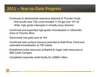 2011 – Year‐to‐Date Progress 

 Continued to demonstrate extensive potential of Thunder Creek
    Drill results near 730 Level included 11.53 gpt over 147.30
    Wide, high-grade intercepts in virtually every direction
 Confirmed and expanded high-grade mineralization in Ultramafic
 Zone of Timmins Mine
 Discovered new gold zone at 144
 Confirmed near-surface resource potential at Gold River Trend and
                                 p
 extended mineralization to 750 metres
 Established initial resources at Marlhill & Vogel, total resources at
 Bell Creek Complex
 Completed corporate credit facility for US$50 million




                                                                         11
 