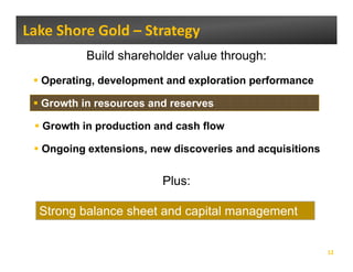 Lake Shore Gold – Strategy 
          Build shareholder value through:
  Operating, development and exploration performance
   p      g,       p           p         p

  Growth in resources and reserves

  Growth in production and cash flow

  Ongoing extensions, new discoveries and acquisitions
    g g             ,                       q


                        Plus:

  Strong balance sheet and capital management


                                                         12
 