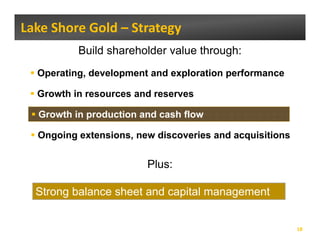 Lake Shore Gold – Strategy 
          Build shareholder value through:
  Operating, development and exploration performance
   p      g,       p           p         p

  Growth in resources and reserves

  Growth in production and cash flow

  Ongoing extensions, new discoveries and acquisitions
    g g             ,                       q


                        Plus:

  Strong balance sheet and capital management


                                                         18
 