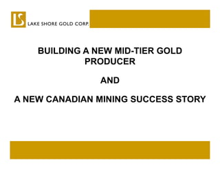 BUILDING A NEW MID-TIER GOLD
                   MID TIER
    A NEW CENTURY OF MINING
             PRODUCER

               AND
   IN A CENTURY-OLD GOLD CAMP
A NEW CANADIAN MINING SUCCESS STORY
 