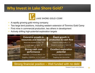 Why Invest in Lake Shore Gold? 


  A rapidly growing gold mining company
  Two large land positions, including western extension of Timmins Gold Camp
  First mine in commercial production, two others in development
  Actively drilling high-potential exploration targets
                    high potential

              Extensive growth in                      Rapid growth in
            resources and reserves                  production & cash flow
               Resources doubled in Dec. ’10*          Output to nearly triple in ’11*
               To double again by early ’12*         Growth to continue in ‘12 & ’13*


                Strong cash cost
                     g                              Excellent exploration
                                                                p
                  performance                             potential
             US$575/oz. at Timmins Mine in ’11*       Drilling at depth for extensions
            Targeting US$400/oz. in 2 to 3 years*      Targeting new discoveries




     Strong financial position – Well funded with no debt
                                                                             *Examples of Forward Looking Statements.
                                                                                                                        30
 