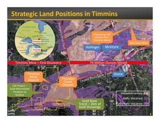 Strategic Land Positions in Timmins

                    Quebec
                                                     Processing Mill 
                                                      (
                                                      (42kms from 
                                                            s o
      Ontario                                        Timmins Mine) 
                     Timmins
                                                                                    Bell Creek Mine
                                                Hollinger      McIntyre
                     Toronto




    Timmins Mine – First Discovery                 70 Million Ounces Mined


                Timmins                                                 Dome
                  Mine            Thunder
                Deposit            Creek 
 144 Project –                    Deposit
Gold Mineralized 
  Porphyry at 
                                                                           Metasedimentary
    Surface
                                                                               Mafic Volcanics
                                              Gold River 
                                              G ld Ri
                                            Trend – 2km of               Ultramafic Volcanics
                                            Gold Showings
                                                                                                      4
 