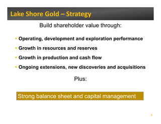Lake Shore Gold – Strategy 
          Build shareholder value through:

  Operating,
  Operating development and exploration performance
  Growth in resources and reserves
  Growth in production and cash flow
  Ongoing extensions, new discoveries and acquisitions

                        Plus:


  Strong balance sheet and capital management


                                                         5
 