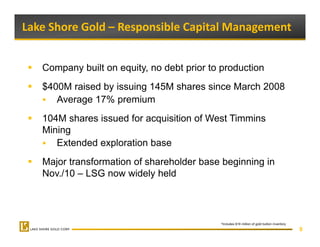 Lake Shore Gold – Responsible Capital Management 


   Company built on equity, no debt prior to production
   $400M raised by issuing 145M shares since March 2008
      Average 17% premium
   104M shares issued for acquisition of West Timmins
   Mining
      Extended exploration base
   Major transformation of shareholder base beginning in
   Nov./10
   N /10 – LSG now widely h ld
                        id l held




                                            *Includes $16 million of gold bullion inventory
                                                                                              9
 