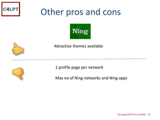 Other pros and cons


   Attractive themes available



   1 profile page per network

   Max no of Ning networks and Ning apps




                                  {c) www.C4LPT.co.uk Slide : 12
 