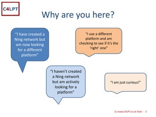 Why are you here?
“I have created a                        “I use a different 
Ning network but                         platform and am 
am now looking                        checking to see if it’s the 
                                            ‘right’ one”
  for a different 
    platform”


                     “I haven’t created 
                      a Ning network 
                      but am actively                      “I am just curious!” 
                        looking for a 
                          platform” 



                                                              {c) www.C4LPT.co.uk Slide : 2
 