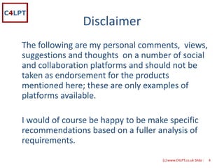 Disclaimer
The following are my personal comments,  views, 
suggestions and thoughts  on a number of social 
and collaboration platforms and should not be 
taken as endorsement for the products 
mentioned here; these are only examples of 
platforms available.  

I would of course be happy to be make specific 
recommendations based on a fuller analysis of 
requirements. 
                                     {c) www.C4LPT.co.uk Slide :   4
 