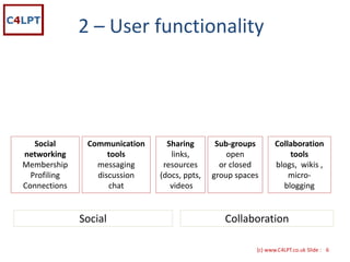 2 – User functionality




   Social      Communication     Sharing       Sub‐groups       Collaboration 
networking          tools         links,          open              tools
Membership       messaging      resources       or closed       blogs,  wikis ,
  Profiling      discussion    (docs, ppts,   group spaces          micro‐
Connections         chat          videos                          blogging


              Social                             Collaboration

                                                         {c) www.C4LPT.co.uk Slide : 6
 