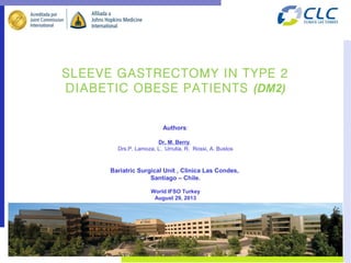 SLEEVE GASTRECTOMY IN TYPE 2
DIABETIC OBESE PATIENTS (DM2)
Authors:
Dr, M. Berry,
Drs.P. Lamoza, L. Urrutia, R. Rossi, A. Bustos
Bariatric Surgical Unit , Clinica Las Condes,
Santiago – Chile.
World IFSO Turkey
August 29, 2013
 