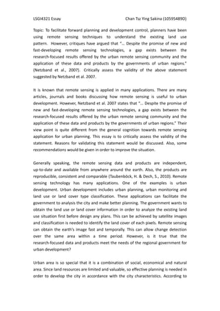LSGI4321 Essay                                      Chan Tsz Ying Sakina (10595489D)

Topic: To facilitate forward planning and development control, planners have been
using remote sensing techniques to understand the existing land use
pattern. However, critiques have argued that “… Despite the promise of new and
fast-developing remote sensing technologies, a gap exists between the
research-focused results offered by the urban remote sensing community and the
application of these data and products by the governments of urban regions.”
(Netzband et al., 2007). Critically assess the validity of the above statement
suggested by Netzband et al. 2007.


It is known that remote sensing is applied in many applications. There are many
articles, journals and books discussing how remote sensing is useful to urban
development. However, Netzband et al. 2007 states that “… Despite the promise of
new and fast-developing remote sensing technologies, a gap exists between the
research-focused results offered by the urban remote sensing community and the
application of these data and products by the governments of urban regions.” Their
view point is quite different from the general cognition towards remote sensing
application for urban planning. This essay is to critically assess the validity of the
statement. Reasons for validating this statement would be discussed. Also, some
recommendations would be given in order to improve the situation.


Generally speaking, the remote sensing data and products are independent,
up-to-date and available from anywhere around the earth. Also, the products are
reproducible, consistent and comparable (Taubenböck, H. & Dech, S., 2010). Remote
sensing technology has many applications. One of the examples is urban
development. Urban development includes urban planning, urban monitoring and
land use or land cover type classification. These applications can facilitate the
government to analysis the city and make better planning. The government wants to
obtain the land use or land cover information in order to analyze the existing land
use situation first before design any plans. This can be achieved by satellite images
and classification is needed to identify the land cover of each pixels. Remote sensing
can obtain the earth’s image fast and temporally. This can allow change detection
over the same area within a time period. However, is it true that the
research-focused data and products meet the needs of the regional government for
urban development?


Urban area is so special that it is a combination of social, economical and natural
area. Since land resources are limited and valuable, so effective planning is needed in
order to develop the city in accordance with the city characteristics. According to
 