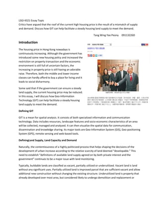 LSGI 4321 Essay Topic
Critics have argued that the roof of the current high housing price is the result of a mismatch of supply
and demand. Discuss how GIT can help facilitate a steady housing land supply to meet the demand.

                                                                   Tang Wing Yee Peony      09113226D

Introduction
The housing price in Hong Kong nowadays is
continuously increasing. Although the government has
introduced some new housing policy and increased the
restriction on property transaction and the economic
environment is still full of uncertain factors, the
increasing in property price is still having an adorable
raise. Therefore, both the middle and lower income
classes can hardly afford to buy a place for living and it
leads to social disharmony.

Some said that if the government can ensure a steady
land supply, the current housing price may be reduced.
In this essay, I will discuss how Geo-Information
Technology (GIT) can help facilitate a steady housing
land supply to meet the demand.

Defining GIT

GIT is a mean for spatial analysis. It consists of both specialized information and communication
technology. Data includes resources, landscape features and socio-economic characteristics of an area
will be collected, managed and analyzed. It can then visualize the spatial data for communication,
dissemination and knowledge sharing. Its major tools are Geo-Information System (GIS), Geo-positioning
System (GPS), remote sensing and web-based tools.

DefiningLand Supply, Land Capacity and Demand

Naturally, the contentiousness of a highly politicized process that helps shaping the decisions of the
development of urban increase according to the relative scarcity of land deemed “developable.” This
need to establish “definitions of available land supply agreed on by both private interest and the
government” continues to be a major issue with land monitoring.

Typically, buildable lands are classified as vacant, partially utilized or underutilized. Vacant land is land
without any significant uses. Partially utilized land is improved parcel that are sufficient vacant and allow
additional new construction without changing the existing structure. Underutilized land is property that
already developed over most area, but considered likely to undergo demolition and replacement or
 