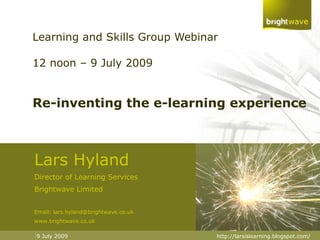 Learning and Skills Group Webinar 12 noon – 9 July 2009 Re-inventing the e-learning experience Lars Hyland Director of Learning Services Brightwave Limited Email: lars.hyland@brightwave.co.uk www.brightwave.co.uk 9 July 2009 http://larsislearning.blogspot.com/ 