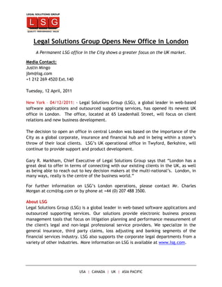 Legal Solutions Group Opens New Office in London
    A Permanent LSG office in the City shows a greater focus on the UK market.

Media Contact:
Justin Mingo
jbm@lsg.com
+1 212 269 4520 Ext.140

Tuesday, 12 April, 2011

New York – 04/12/2011: - Legal Solutions Group (LSG), a global leader in web-based
software applications and outsourced supporting services, has opened its newest UK
office in London. The office, located at 65 Leadenhall Street, will focus on client
relations and new business development.

The decision to open an office in central London was based on the importance of the
City as a global corporate, insurance and financial hub and in being within a stone’s
throw of their local clients. LSG’s UK operational office in Twyford, Berkshire, will
continue to provide support and product development.

Gary R. Markham, Chief Executive of Legal Solutions Group says that “London has a
great deal to offer in terms of connecting with our existing clients in the UK, as well
as being able to reach out to key decision makers at the multi-national’s. London, in
many ways, really is the centre of the business world.”

For further information on LSG’s London operations, please contact Mr. Charles
Morgan at ccm@lsg.com or by phone at +44 (0) 207 488 3500.

About LSG
Legal Solutions Group (LSG) is a global leader in web-based software applications and
outsourced supporting services. Our solutions provide electronic business process
management tools that focus on litigation planning and performance measurement of
the client's legal and non-legal professional service providers. We specialize in the
general insurance, third party claims, loss adjusting and banking segments of the
financial services industry. LSG also supports the corporate legal departments from a
variety of other industries. More information on LSG is available at www.lsg.com.




                           USA | CANADA | UK | ASIA PACIFIC
 
