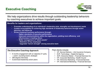 Executive Coaching We help organizations drive results through outstanding leadership behaviors by coaching executives to achieve important goals. Benefits for leaders and organizations:  Promotes understanding of an individual’s leadership style, strengths and development needs Creates accountability for achieving high standards of leadership behaviors through action  planning  and follow-up Drives sustained business performance through: Higher standards of executive performance Improved communications within the organization, yielding more efficiency  and  effectiveness in leading others -  Better management of “talent assets” - Retention of key employees - Upgraded “bench strength” among executive team The Executive Coaching Approach:  6 months engagement with an objective 3 rd  party – coach, sounding board, strategist 360-degree interviews Customized leadership action plans Past clients include:   VP, Service Delivery – Life Insurance Company EVP, Technology – Digital Ad Agency SVP, Interactive Media – Financial Services Co. VP, Corporate Marketing - Health Insurer VP, Interactive Marketing - Financial Services VP, International Marketing - Financial Services 