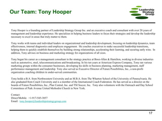 Our Team: Tony Hooper Tony Hooper is a founding partner of Leadership Strategy Group Inc. and an executive coach and consultant with over 20 years of management and leadership experience. He specializes in helping business leaders to focus their strategies and develop the leadership necessary to excel in areas that truly matter to them.  Tony works with teams and individual leaders on organizational and leadership development, focusing on leadership dynamics, team effectiveness, internal diagnostics and employee engagement.  He coaches executives to make successful leadership transitions, helping them to quickly establish themselves by building strong relationships, accelerating their learning, and securing early wins.  In addition, Tony advises on business and marketing strategy for organizations of all sizes.  Tony began his career as a management consultant in the strategy practice at Booz-Allen & Hamilton, working in diverse industries such as automotive, steel, telecommunications and broadcasting. In his ten years at American Express Company, Tony ran various marketing groups within the consumer businesses, developing his skills in business planning, marketing management, staff performance management and leadership. Tony also served as Executive Director of Future Possibilities, Inc., a non-profit organization coaching children in under-served communities. Tony holds a B.A. from Northwestern University and an M.B.A. from The Wharton School of the University of Pennsylvania. He also graduated from Coach University and is a member of the International Coach Federation. He has served as a director on the boards of Future Possibilities, Inc., Plan Central, Inc. and TSI Soccer, Inc.  Tony also volunteers with the Outreach and Day School Committees of Park Avenue United Methodist Church in New York.  Contact:  Direct/Mobile:  +1-917-545-3857 Email:  tony . [email_address] .com 