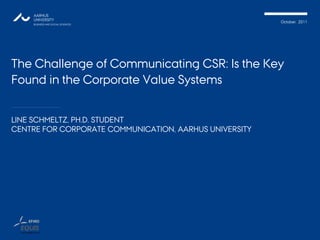 October, 2011
The Challenge of Communicating CSR: Is the Key
Found in the Corporate Value Systems
LINE SCHMELTZ, PH.D. STUDENT
CENTRE FOR CORPORATE COMMUNICATION, AARHUS UNIVERSITY
 