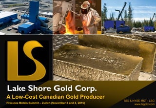 Lake Shore Gold Corp.
TSX & NYSE MKT : LSG
www.lsgold.com
A Low-Cost Canadian Gold Producer
Precious Metals Summit – Zurich (November 3 and 4, 2015)
 