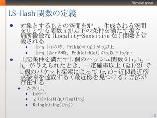 LS-Hash 関数の定義 対象とするもとの空間を ℜ d   、生成される空間を U とする関数 h が以下の条件を満たす場合、局所鋭敏な ( Locality-Sensitive な ) 関数と定義される ||p-q||<r の時、 Pr[h(p)=h(q)] が p 1 以上 ||p-q||≧cr の時、 Pr[h(q)=h(q)] が p 2 以下 (p 2 <p 1 ) 上記条件を満たす L 個のハッシュ関数 G{h 1 ,h 2 …h k } が与えられたとき、一定確率以上 (≧1/2) で L 個のバケット探索によって (r,c)- 近似最近傍点探索を達成する ( 最近傍を見つける ) 方法が存在する ただし、 L=N ρ(c) ρ(c)=log(1/p 1 )/log(1/p 2 ) K=log(n)/log(1/p 2 )) 