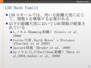 LSH Hash Family LSH スキームでは、用いる距離尺度に応じて、関数 h を構築する必要がある 以下の距離尺度において LSH 関数が提案されている L 1 ノルム (Hamming 距離 ) (Gionis et al, 1999) Cosine 尺度 ,Earth Mover’s Distance (Charikar et al 2002) Jaccard 係数  (Broder et al, 1998) Lp ノルム (l 2 の Euclidean 距離 ) (Data et al,2004,Andoni et al, 2006) 