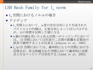 LSH Hash Family for l p  norm L p 空間におけるノルムの場合 アイディア L p 空間上において、 p 度の安定分布により生成されたベクトルとの内積は、正規分布によってばらけはするが、元の座標を反映した値になる k 個の内積を用いた k 次元空間へのマッピングにおいては、 l2 空間においては任意の二点間の距離を定数倍の誤差で維持することが出来る [Johnson et al, 1984] L p (p>2) 空間においては、確率的にもとの空間における近傍点が、次元削減された空間において確率的に近傍点となるマッピングは存在する [Indyk et al, 2002] 