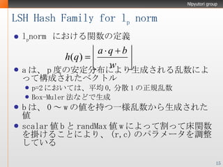 LSH Hash Family for l p  norm l p norm  における関数の定義 a は、 p 度の安定分布により生成される乱数によって構成されたベクトル p=2 においては、平均 0, 分散 1 の正規乱数 Box-Muler 法などで生成 b は、 0 ～ w の値を持つ一様乱数から生成された値 scalar 値 b と randMax 値 w によって割って床関数を掛けることにより、 (r,c) のパラメータを調整している 