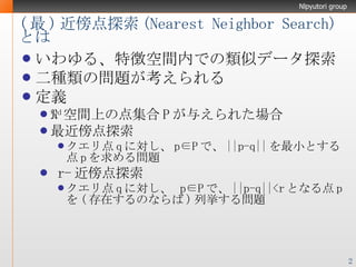 ( 最 ) 近傍点探索 ( Nearest Neighbor  Search) とは いわゆる、特徴空間内での類似データ探索 二種類の問題が考えられる 定義 ℜ d 空間上の点集合 P が与えられた場合 最近傍点探索 クエリ点 q に対し、 p∈P で、 ||p-q|| を最小とする点 p を求める問題 r- 近傍点探索 クエリ点 q に対し、  p∈P で、 ||p-q||<r となる点 p を ( 存在するのならば ) 列挙する問題 