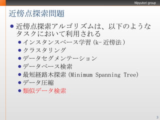 近傍点探索問題 近傍点探索アルゴリズムは、以下のようなタスクにおいて利用される インスタンスベース学習(k-近傍法) クラスタリング データセグメンテーション データベース検索 最短経路木探索(Minimum Spanning Tree) データ圧縮 類似データ検索 