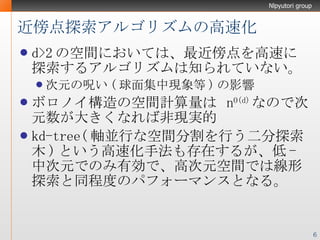 近傍点探索アルゴリズムの高速化 d>2 の空間においては、最近傍点を高速に探索するアルゴリズムは知られていない。 次元の呪い ( 球面集中現象 等 ) の影響 ボロノイ構造の空間計算量は  n O(d) なので次元数が大きくなれば非現実的 kd-tree( 軸並行な空間分割を行う二分探索木 ) という高速化手法も存在するが、低 - 中次元でのみ有効で、高次元空間では線形探索と同程度のパフォーマンスとなる。 