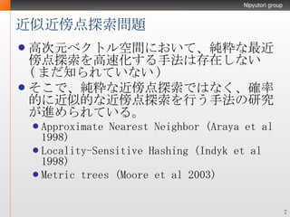 近似近傍点探索問題 高次元ベクトル空間において、純粋な最近傍点探索を高速化する手法は存在しない ( まだ知られていない ) そこで、純粋な近傍点探索ではなく、確率的に近似的な近傍点探索を行う手法の研究が進められている。 Approximate Nearest Neighbor (Araya et al 1998) Locality-Sensitive Hashing (Indyk et al 1998) Metric trees (Moore et al 2003) 