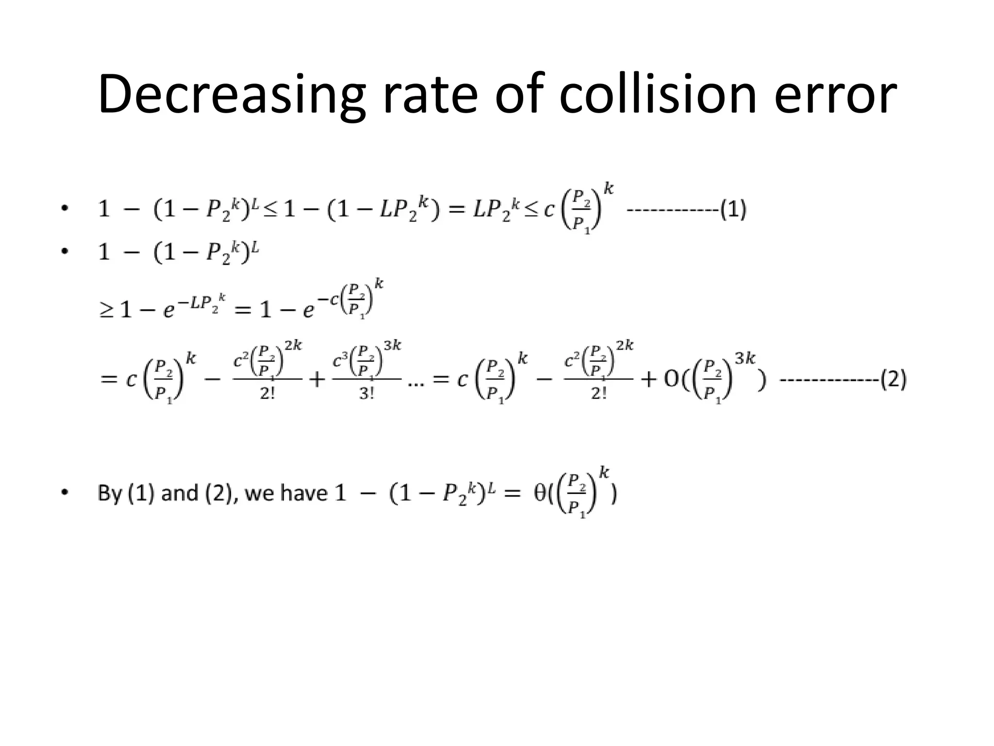 Algorithm for NNR Based on LSH
• Let H be a (r, r+, c, c’)-sensitive LSH over a metric space M
• Consider the following randomized algorithm for NNR
– Uniformly at random choose a hash function h from H
– Build a hash table Th s.t. Th(q) = { p P : h(p) = h(q)}
– Define Th.nbrs(q) to return points in Th(q) with dist(p,q)  r
• For any q,
• 𝐸 𝑇ℎ
cvg 𝑞|𝑇 =
• 𝑇ℎ
Pr 𝑇ℎ 𝑖𝑠 𝑏𝑢𝑖𝑙𝑡 cvg (𝑞|𝑇) =
• ℎ Pr ℎ 𝑖𝑠 𝑐ℎ𝑜𝑠𝑒𝑛
𝑝∈nbrs(𝑞) 𝛿(ℎ 𝑝 =ℎ(𝑞))
|nbrs(𝑞)|
=
•
𝑝∈nbrs(𝑞) ℎ Pr ℎ 𝑖𝑠 𝑐𝑜𝑠𝑒𝑛 𝛿(ℎ 𝑝 =ℎ(𝑞))
|nbrs(𝑞)|
=
•
𝑝∈nbrs(𝑞) Pr(ℎ 𝑝 =ℎ 𝑞 )
|nbrs(𝑞)|
 𝑐
 
