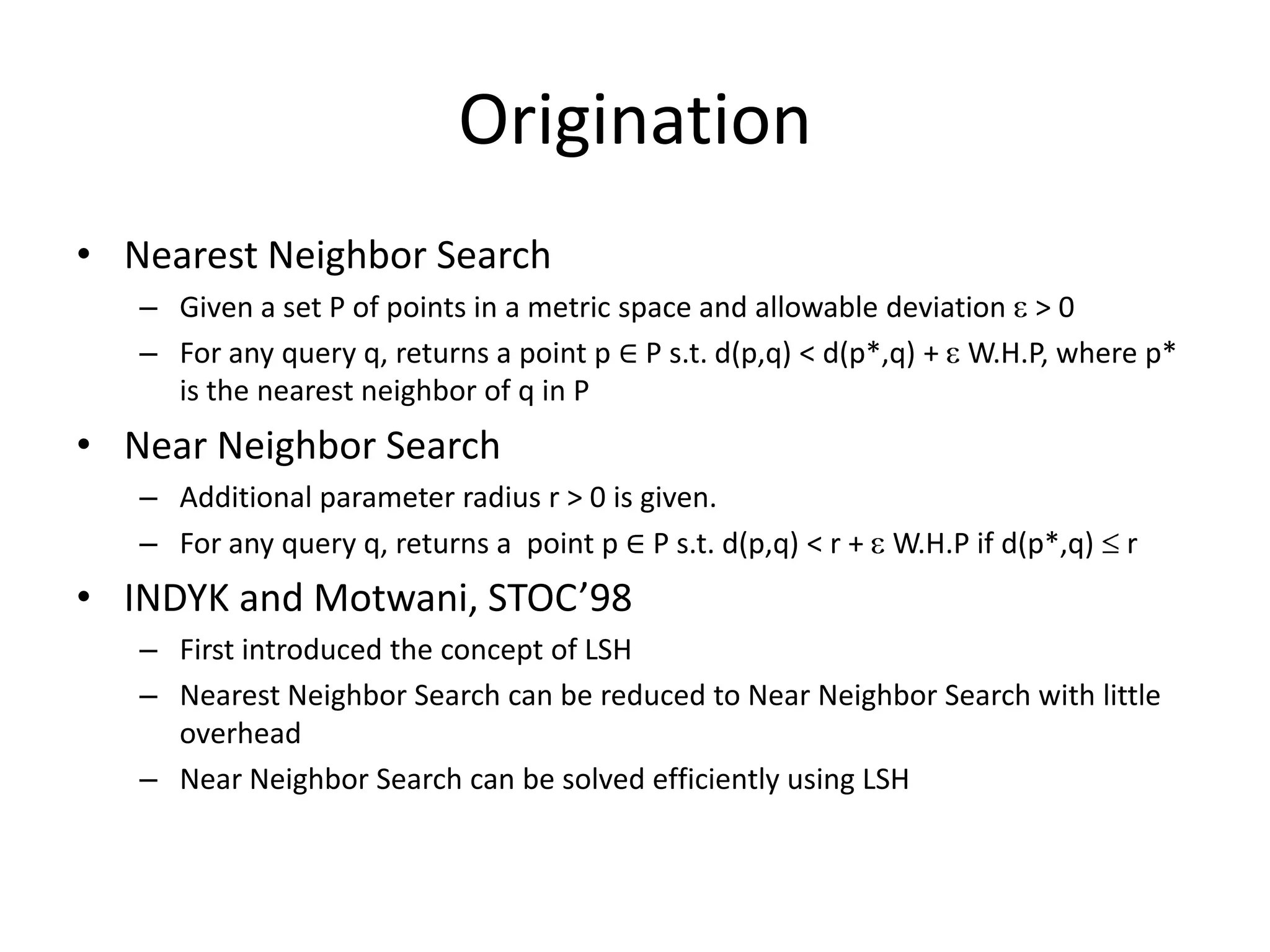 Motivation
• Real word applications
– Recommendation system
• Searching for similar items and users
– Malicious website detection
• Searching for websites similar to some know malicious websites
• The underlying core problem
Given:
• A large set P of high-dimensional data points in a metric space M
• A large set Q of high-dimensional query points in a metric space M
Goal:
• Find near neighbors in P for each query point in Q
• Avoid linearly scanning P for each query
 