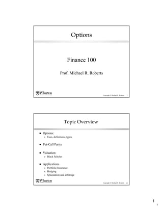Options



                     Finance 100

               Prof. Michael R. Roberts




                                          Copyright © Michael R. Roberts   1




                  Topic Overview

Options:
» Uses, definitions, types

Put-Call Parity

Valuation
» Black Scholes

Applications
» Portfolio Insurance
» Hedging
» Speculation and arbitrage

                                          Copyright © Michael R. Roberts   2




                                                                               1
                                                                                   1
 