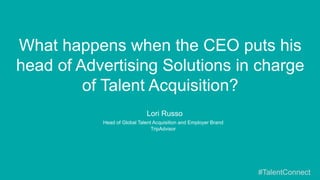 ​  Lori Russo
​  Head of Global Talent Acquisition and Employer Brand
​  TripAdvisor
What happens when the CEO puts his
head of Advertising Solutions in charge
of Talent Acquisition?
#TalentConnect
 