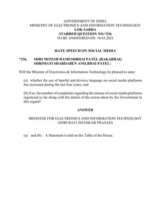 GOVERNMENT OF INDIA
MINISTRY OF ELECTRONICS AND INFORMATION TECHNOLOGY
LOK SABHA
STARRED QUESTION NO.*236
TO BE ANSWERED ON: 10.03.2021
HATE SPEECH ON SOCIAL MEDIA
*236. SHRI MITESH RAMESHBHAI PATEL (BAKABHAI)
SHRIMATI SHARDABEN ANILBHAI PATEL:
Will the Minister of Electronics & Information Technology be pleased to state:
(a) whether the use of hateful and divisive language on social media platforms
has increased during the last four years; and
(b) if so, the number of complaints regarding the misuse of social media platforms
registered so far along with the details of the action taken by the Government in
this regard?
ANSWER
MINISTER FOR ELECTRONICS AND INFORMATION TECHNOLOGY
(SHRI RAVI SHANKAR PRASAD)
(a) and (b): A Statement is laid on the Table of the House.
 