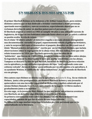 UN SHERLOCK HOLMES APICULTOR

El primer Sherlock Holmes se lo debemos a Sir Arthur Conan Doyle, pero existen
distintos autores que se han dedicado a brindar continuidad a dicho personaje,
aportando nuevos matices y nuevas aventuras, especialmente ahora que no se
reclaman derechos de autor en muchos países para el personaje.
El Sherlock original se retiró en 1903 al cumplir 50 años a una aldea del sureste de
Inglaterra, de lo que no nos habíamos enterado hasta ahora es que se retiró a cultivar
su pasión oculta, la cría de reinas.
En el relato “El último saludo“, el detective engaña a un espía alemán entregándole
una documentación envuelta en papel, supuestamente robada al gobierno británico,
y ante la sorpresa del espía al desenvolver el paquete, descubre un libro azul con el
título “Manual práctico del apicultor” escrito por un tal Sherlock Holmes, que incluía
observaciones sobre la segregación de la abeja reina. Ello nos indica, visto que este
relato transcurre en 1914, que Sherlock aprovechó bien los años de su
“jubilación”, que fueron de 1903 a 1914, donde ya tenía escrito su libro sobre abejas.
Su legendario don de la observación le tuvo que ayudar muchísimo con las abejas.
Tampoco se descarta la idea de que Mycroft, hermano de Sherlock, tuviera relación
con la apicultura, ya que utilizaba expresiones del tipo “está zumbando como una
colmena volcada“, forma de hablar poco utilizada por no aficionados a la apicultura. A
su ayudante Watson, le calificaba de “abeja industriosa”, lo que viniendo de Sherlock
era un piropo.

Otra autora cuyo Holmes se deleita con la apicultura, es Laurie R. King. En su visión de
Holmes, junta a dos protagonistas, un maduro Sherlock Holmes y una jovencita
quinceañera con una increíble capacidad de deducción y análisis admirada por el
mismo Holmes llamada Mary Russel, que a través de la saga de 12 libros madura
gradualmente junto a su maestro
En esta saga, es la jovencita Mary Russel la que nos narra sus primeras aventuras
con Sherlock, un detective algo diferente al descrito por Watson.
Su primera conversación trató sobre las abejas, y en ella Mary demostró sus
capacidades, además de que fue el inicio de esta larga relación.
No faltan en la saga muchas sorpresas brindadas por este personaje que se ha
inmortalizado en la literatura.
 