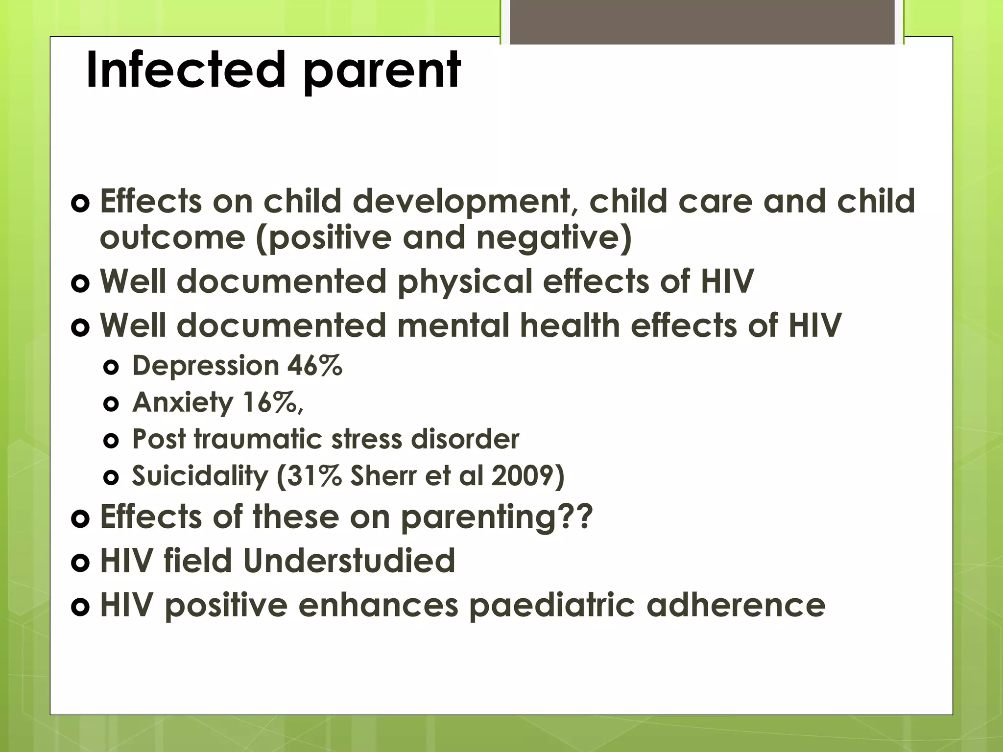Infected parent 
 Effects on child development, child care and child 
outcome (positive and negative) 
 Well documented physical effects of HIV 
 Well documented mental health effects of HIV 
 Depression 46% 
 Anxiety 16%, 
 Post traumatic stress disorder 
 Suicidality (31% Sherr et al 2009) 
 Effects of these on parenting?? 
 HIV field Understudied 
 HIV positive enhances paediatric adherence 
 