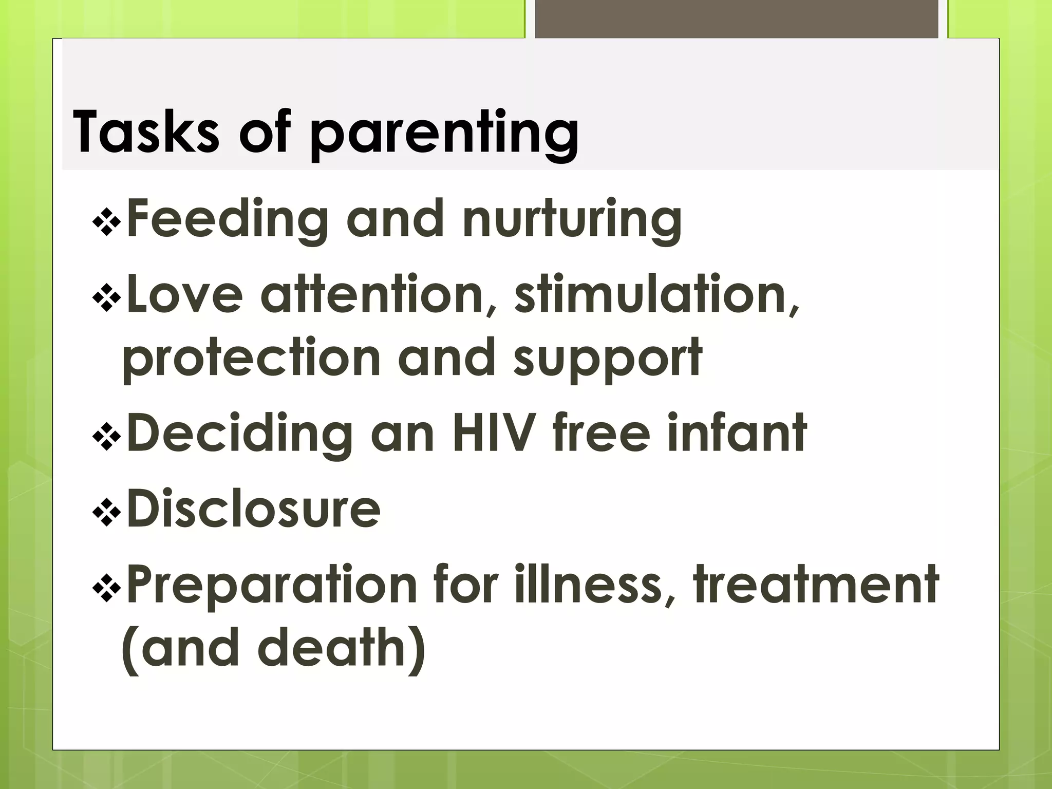 Tasks of parenting 
Feeding and nurturing 
Love attention, stimulation, 
protection and support 
Deciding an HIV free infant 
Disclosure 
Preparation for illness, treatment 
(and death) 
 