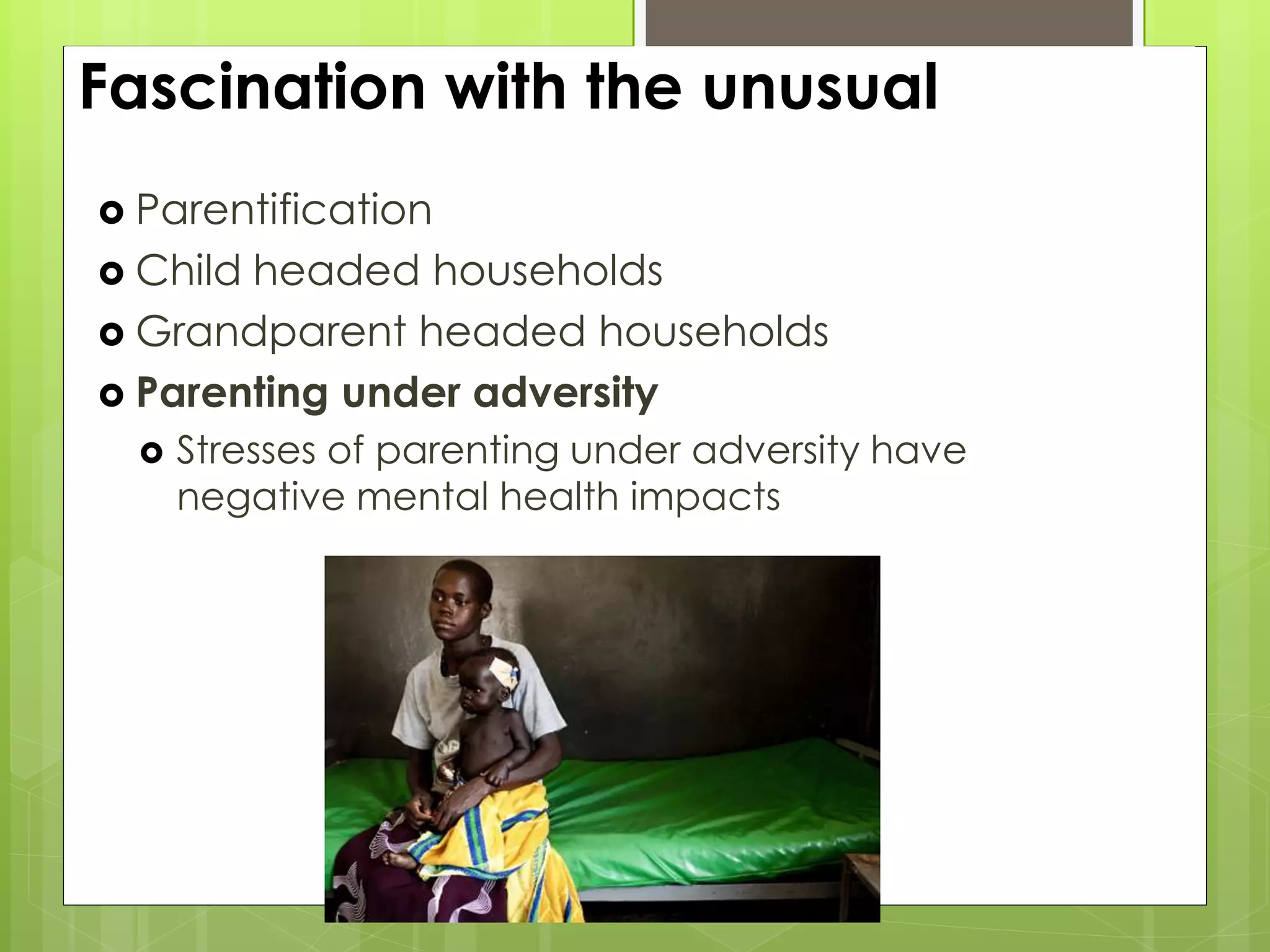 Fascination with the unusual 
 Parentification 
 Child headed households 
 Grandparent headed households 
 Parenting under adversity 
 Stresses of parenting under adversity have 
negative mental health impacts 
 