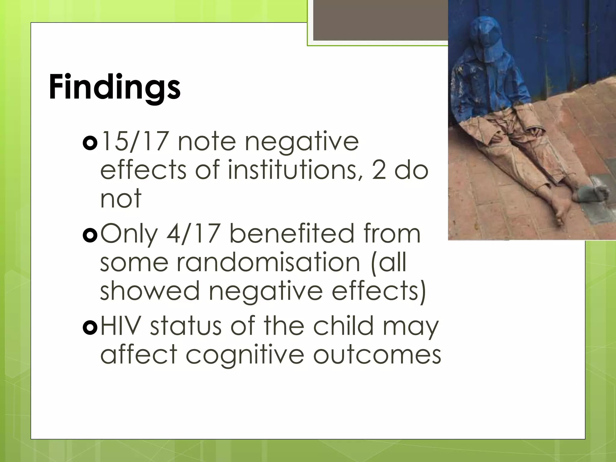 Findings 
15/17 note negative 
effects of institutions, 2 do 
not 
Only 4/17 benefited from 
some randomisation (all 
showed negative effects) 
HIV status of the child may 
affect cognitive outcomes 
 