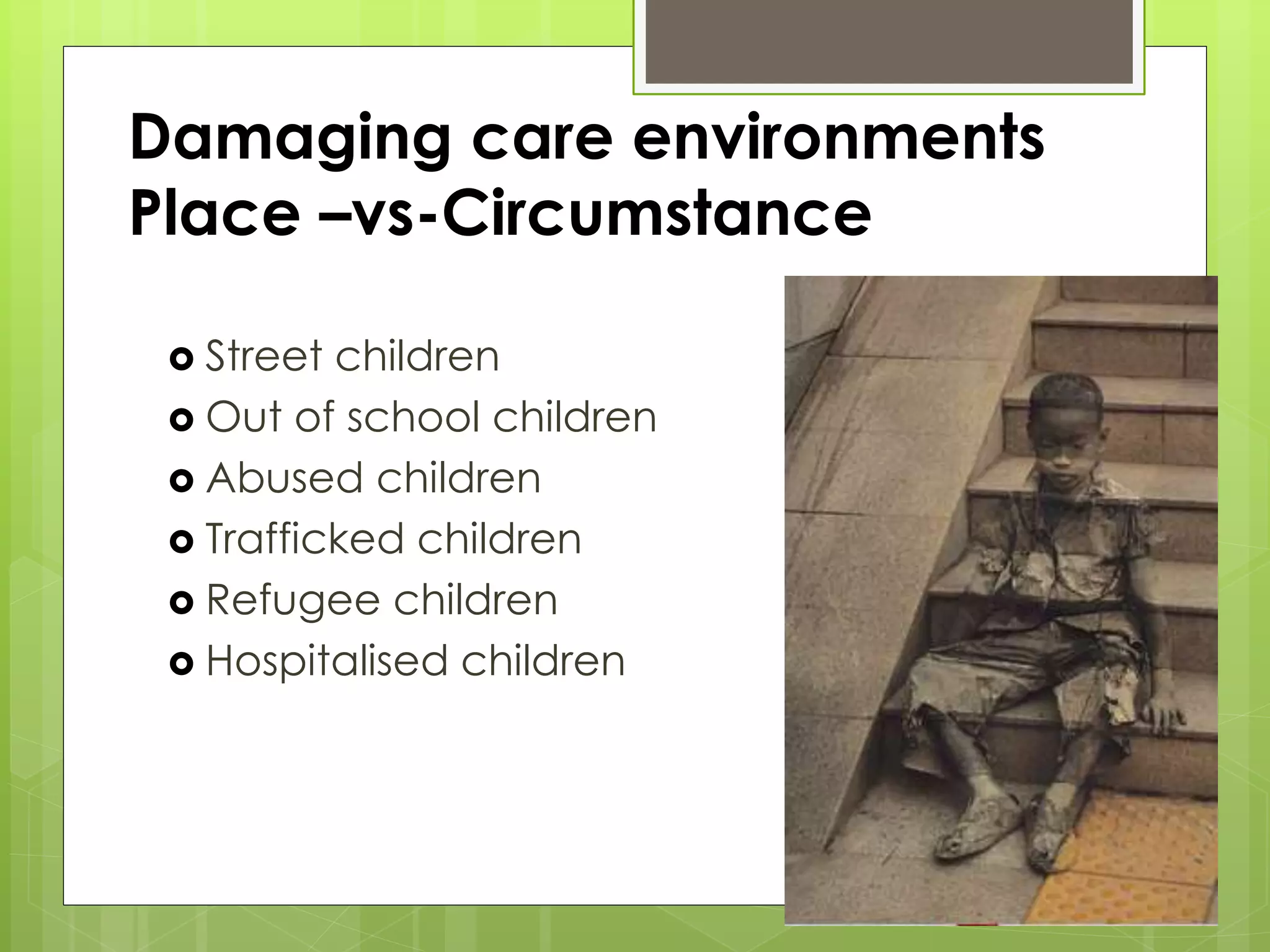 Damaging care environments 
Place –vs-Circumstance 
 Street children 
 Out of school children 
 Abused children 
 Trafficked children 
 Refugee children 
 Hospitalised children 
 