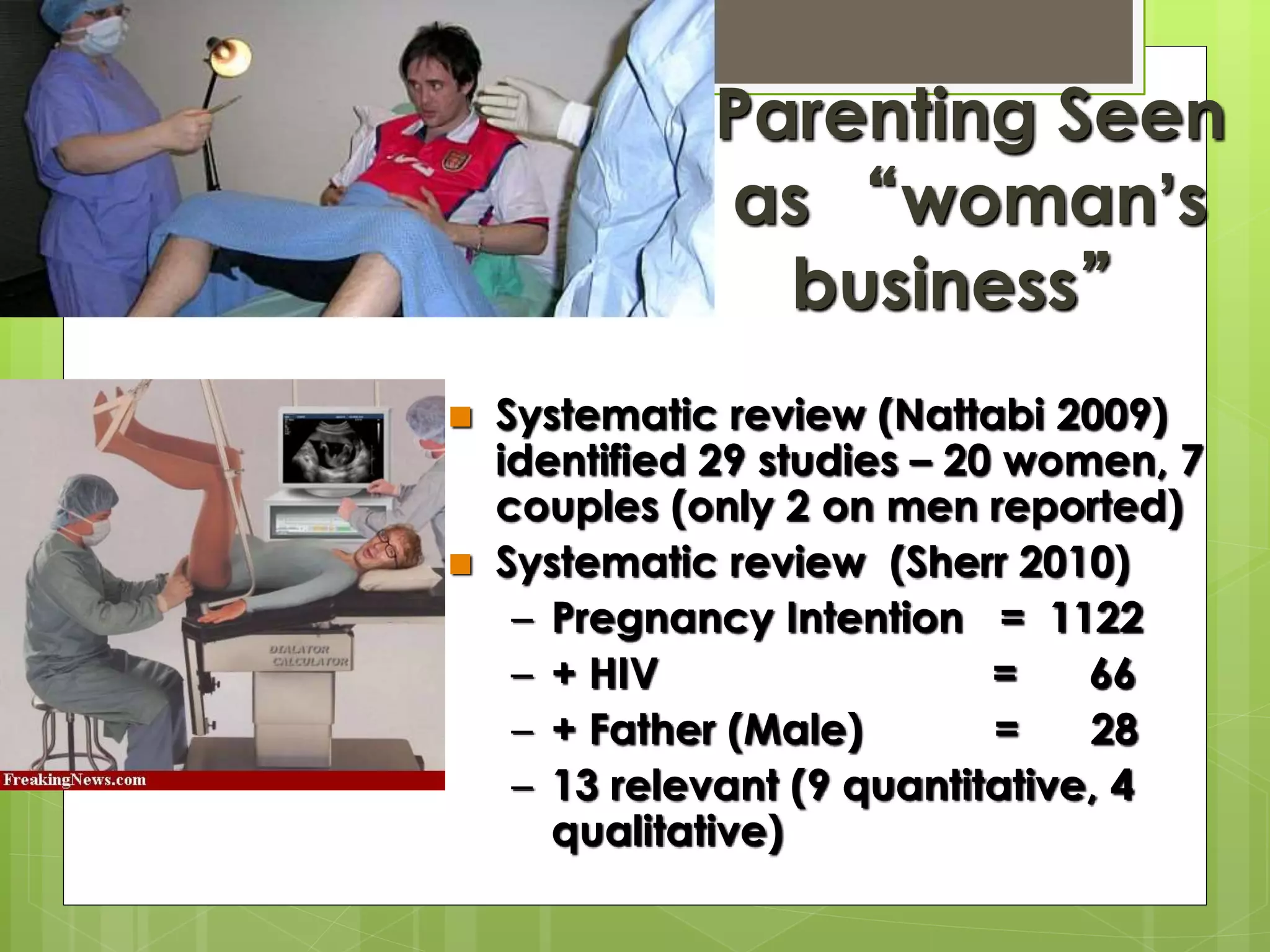 Parenting Seen 
as “woman’s 
business” 
 Systematic review (Nattabi 2009) 
identified 29 studies – 20 women, 7 
couples (only 2 on men reported) 
 Systematic review (Sherr 2010) 
– Pregnancy Intention = 1122 
– + HIV = 66 
– + Father (Male) = 28 
– 13 relevant (9 quantitative, 4 
qualitative) 
 