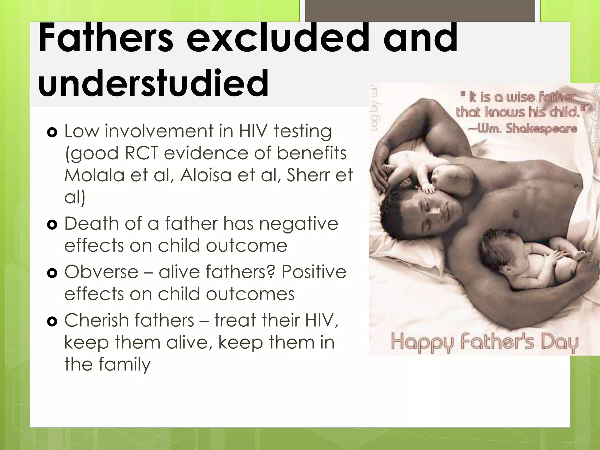 Fathers excluded and 
understudied 
 Low involvement in HIV testing 
(good RCT evidence of benefits 
Molala et al, Aloisa et al, Sherr et 
al) 
 Death of a father has negative 
effects on child outcome 
 Obverse – alive fathers? Positive 
effects on child outcomes 
 Cherish fathers – treat their HIV, 
keep them alive, keep them in 
the family 
 