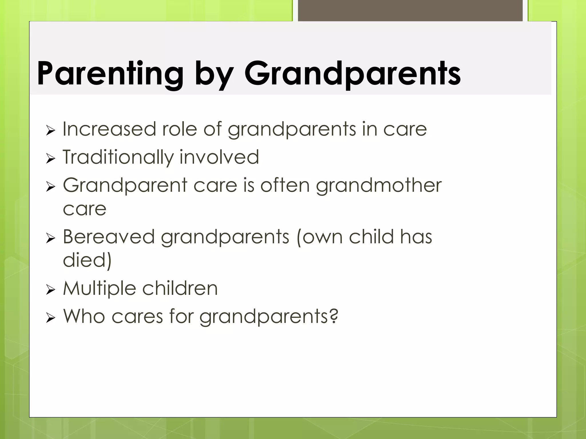 Parenting by Grandparents 
 Increased role of grandparents in care 
 Traditionally involved 
 Grandparent care is often grandmother 
care 
 Bereaved grandparents (own child has 
died) 
 Multiple children 
 Who cares for grandparents? 
 