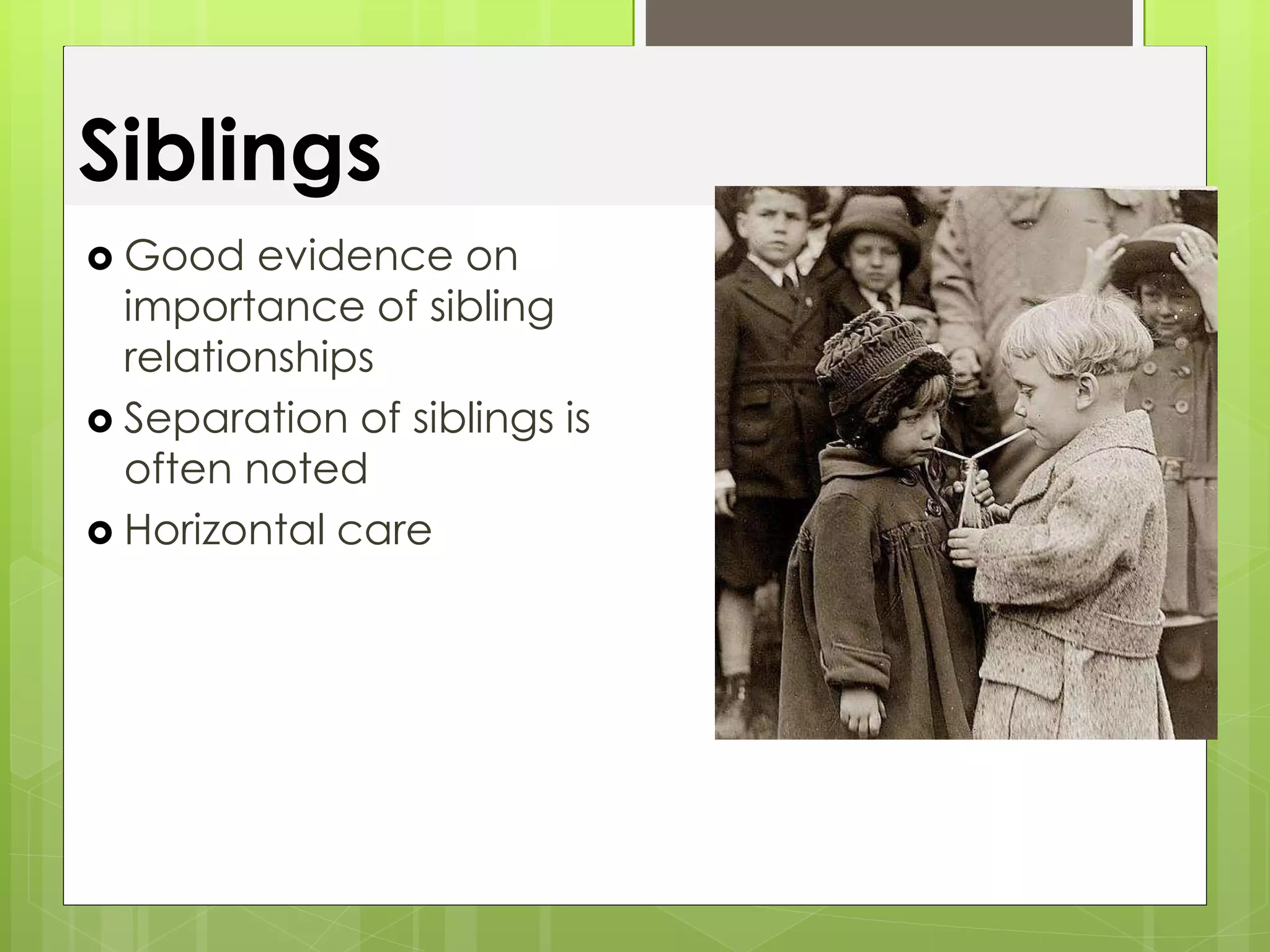 Siblings 
 Good evidence on 
importance of sibling 
relationships 
 Separation of siblings is 
often noted 
 Horizontal care 
 