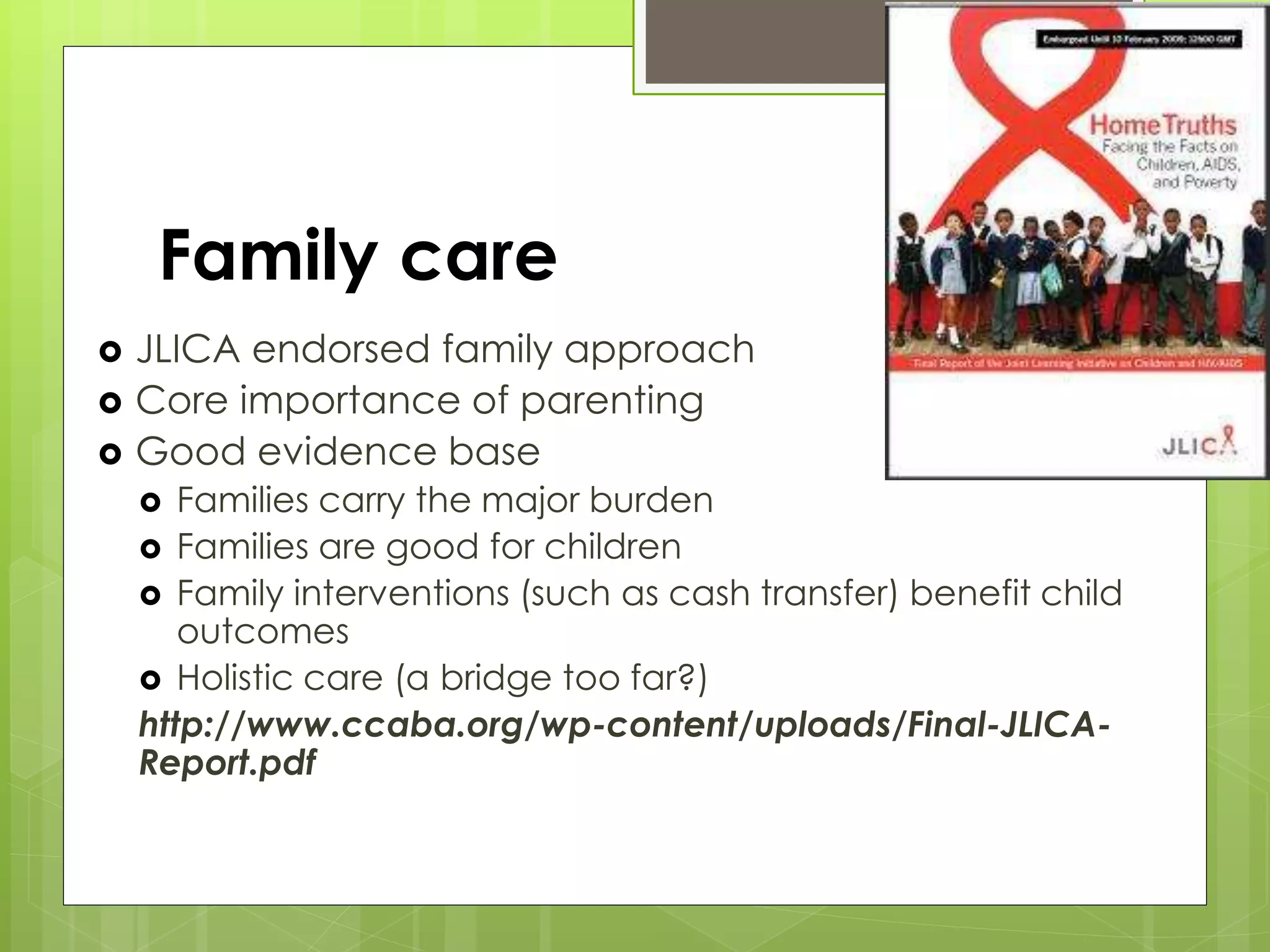 Family care 
 JLICA endorsed family approach 
 Core importance of parenting 
 Good evidence base 
 Families carry the major burden 
 Families are good for children 
 Family interventions (such as cash transfer) benefit child 
outcomes 
 Holistic care (a bridge too far?) 
http://www.ccaba.org/wp-content/uploads/Final-JLICA-Report. 
pdf 
 