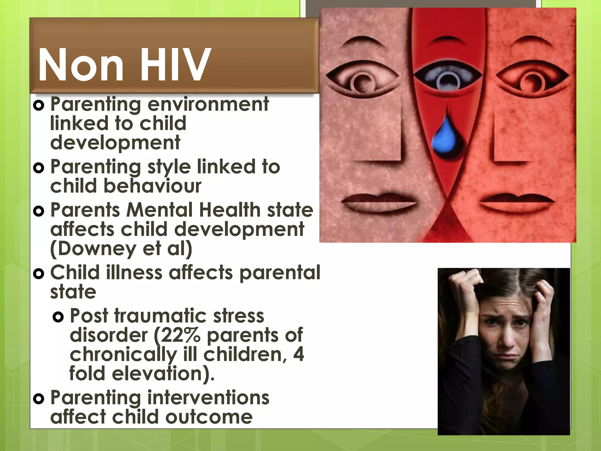 Non HIV 
 Parenting environment 
linked to child 
development 
 Parenting style linked to 
child behaviour 
 Parents Mental Health state 
affects child development 
(Downey et al) 
 Child illness affects parental 
state 
 Post traumatic stress 
disorder (22% parents of 
chronically ill children, 4 
fold elevation). 
 Parenting interventions 
affect child outcome 
 